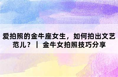 爱拍照的金牛座女生，如何拍出文艺范儿？｜ 金牛女拍照技巧分享